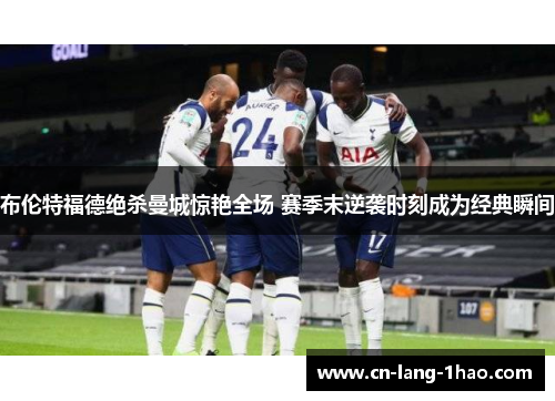 布伦特福德绝杀曼城惊艳全场 赛季末逆袭时刻成为经典瞬间