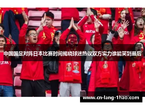 中国国足对阵日本比赛时间揭晓球迷热议双方实力谁能笑到最后
