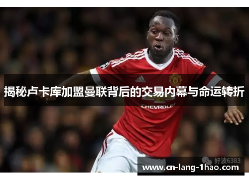揭秘卢卡库加盟曼联背后的交易内幕与命运转折