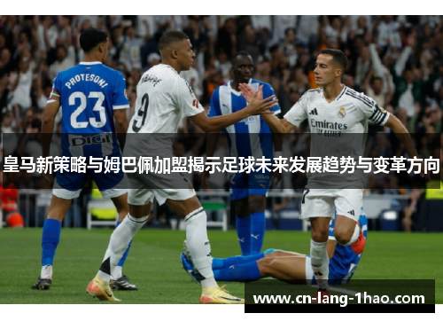 皇马新策略与姆巴佩加盟揭示足球未来发展趋势与变革方向