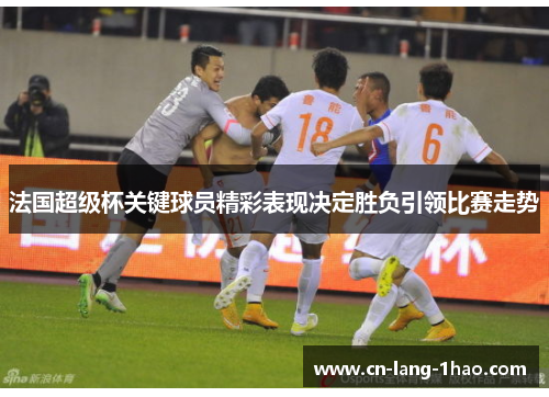 法国超级杯关键球员精彩表现决定胜负引领比赛走势 法国超级杯关键球员精彩表现决定胜负引领比赛走势