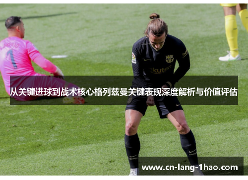 从关键进球到战术核心格列兹曼关键表现深度解析与价值评估 从关键进球到战术核心格列兹曼关键表现深度解析与价值评估