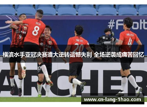 横滨水手亚冠决赛遭大逆转遗憾失利 全场逆袭成痛苦回忆