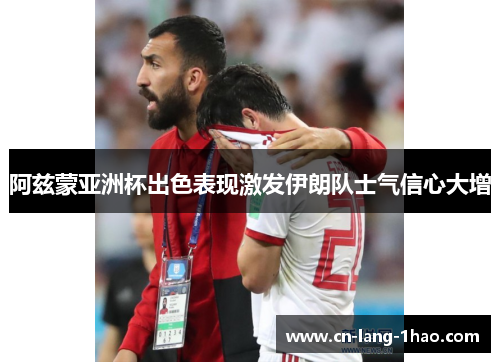 阿兹蒙亚洲杯出色表现激发伊朗队士气信心大增